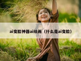 ai变脸神器ai绘画（什么是ai变脸）