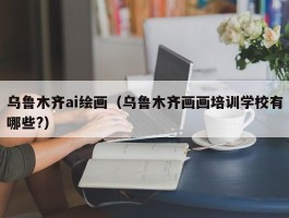 乌鲁木齐ai绘画（乌鲁木齐画画培训学校有哪些?）