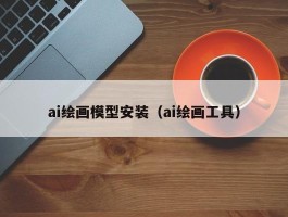 ai绘画模型安装（ai绘画工具）