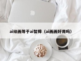 ai绘画等于ai智障（ai画画好用吗）