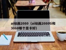 ai绘画2080（ai绘画2080ti和3060哪个显卡好）