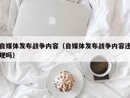 自媒体发布战争内容（自媒体发布战争内容违规吗）