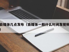 自媒体几点发布（自媒体一般什么时间发视频）