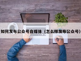 如何发布公众号自媒体（怎么样发布公众号）