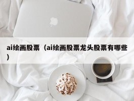 ai绘画股票（ai绘画股票龙头股票有哪些）