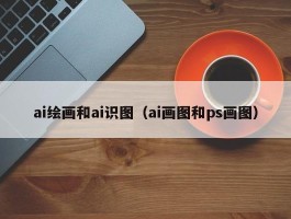 ai绘画和ai识图（ai画图和ps画图）