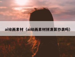 ai绘画素材（ai绘画素材拼凑算抄袭吗）