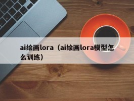 ai绘画lora（ai绘画lora模型怎么训练）