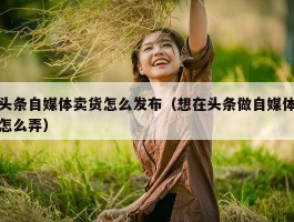 头条自媒体卖货怎么发布（想在头条做自媒体怎么弄）