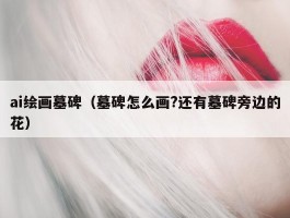 ai绘画墓碑（墓碑怎么画?还有墓碑旁边的花）