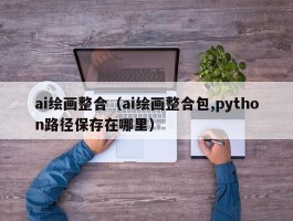 ai绘画整合（ai绘画整合包,python路径保存在哪里）